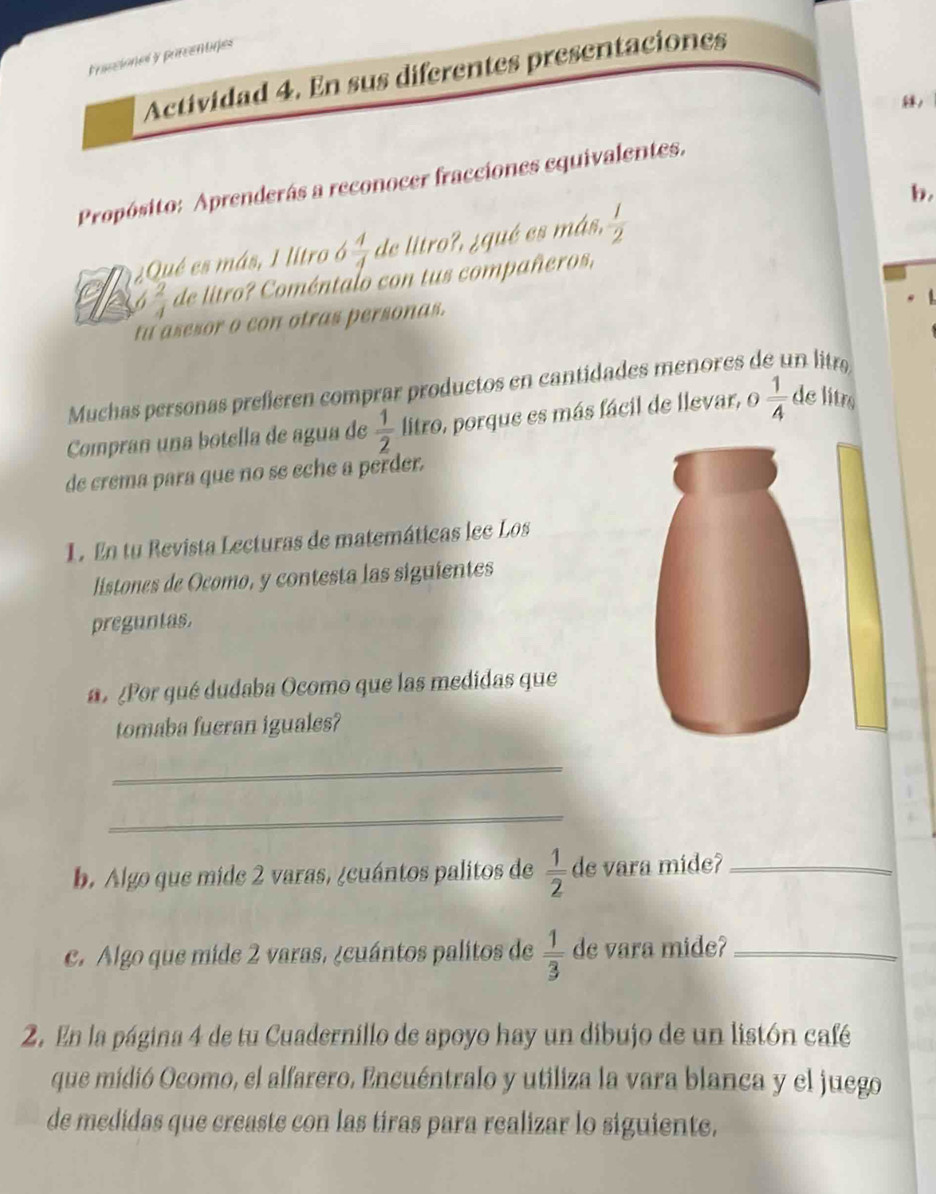 Frassiones y parcentires 
Actividad 4. En sus diferentes presentaciones 
, 
Propósito: Aprenderás a reconocer fracciones equivalentes. 
b. 
Qué es más, 1 litro ó  4/4  de litro?, ¿qué es más,  1/2 
6  2/4  de litro? Coméntalo con tus compañeros, 
tu asesor o con otras personas. 
Muchas personas preferen comprar productos en cantidades menores de un litra 
Compran una botella de agua de  1/2  litro, porque es más fácil de llevar, o  1/4  de litrs 
de crema para que no se eche a perder. 
1. En tu Revista Lecturas de matemáticas lec Los 
listones de Ocomo, y contesta las siguientes 
preguntas. 
¿Por qué dudaba Ocomo que las medidas que 
tomaba fueran iguales? 
_ 
_ 
b. Algo que mide 2 varas, ¿cuántos palitos de  1/2  de vara mide?_ 
c. Algo que mide 2 varas, ¿cuántos palitos de  1/3  de vara mide?_ 
2. En la página 4 de tu Cuadernillo de apoyo hay un dibujo de un listón café 
que midió Ocomo, el alfarero. Encuéntralo y utiliza la vara blanca y el juego 
de medidas que creaste con las tíras para realizar lo siguiente.