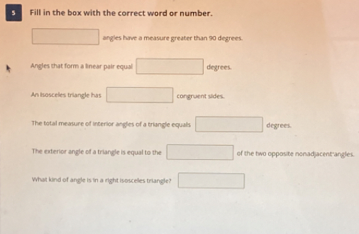 Fill in the box with the correct word or number. 
angles have a measure greater than 90 degrees. 
Angles that form a linear pair equal degrees. 
An isosceles triangle has □  congruent sides. 
The total measure of interior angles of a triangle equals degrees. 
The exterior angle of a triangle is equal to the of the two opposite nonadjacent-angles. 
What kind of angle is in a right isosceles triangle? □ 