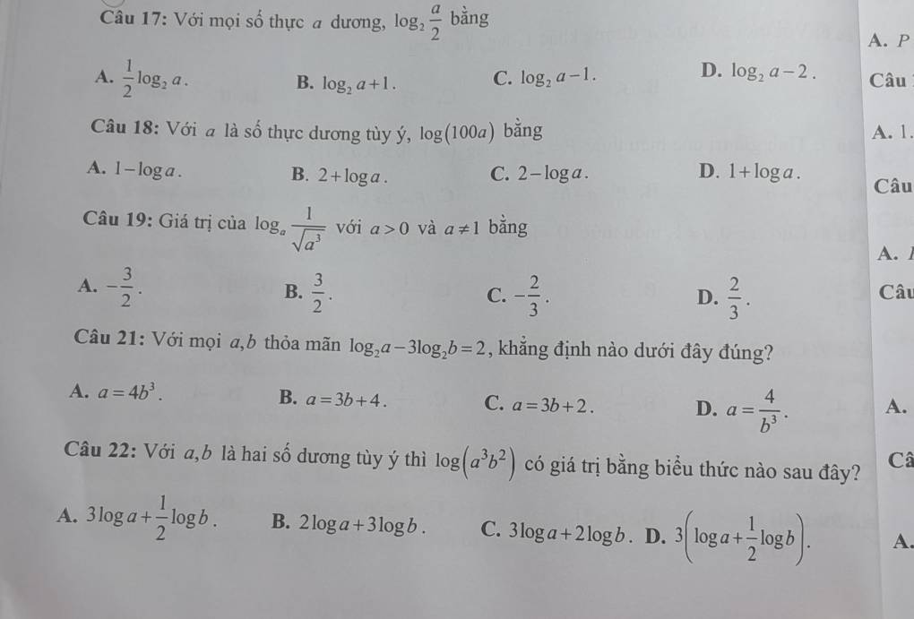 Với mọi số thực a dương, log _2 a/2  bằng
A. P
A.  1/2 log _2a. Câu
B. log _2a+1.
C. log _2a-1.
D. log _2a-2. 
Câu 18: Với a là số thực dương tùy ý, log (100a) bằng A. 1.
B. 2+log a.
A. 1-log a. C. 2-log a. D. 1+log a. Câu
Câu 19: Giá trị của log _a 1/sqrt(a^3)  với a>0 và a!= 1 bằng
A.
A. - 3/2 .  3/2 . - 2/3 . Câu
B.
C.
D.  2/3 . 
Câu 21: Với mọi a,b thỏa mãn log _2a-3log _2b=2 , khẳng định nào dưới đây đúng?
A. a=4b^3.
B. a=3b+4.
C. a=3b+2. A.
D. a= 4/b^3 . 
Câu 22: Với a, b là hai số dương tùy ý thì log (a^3b^2) có giá trị bằng biểu thức nào sau đây? Câ
A. 3log a+ 1/2 log b. B. 2log a+3log b. C. 3log a+2log b. D. 3(log a+ 1/2 log b). A.