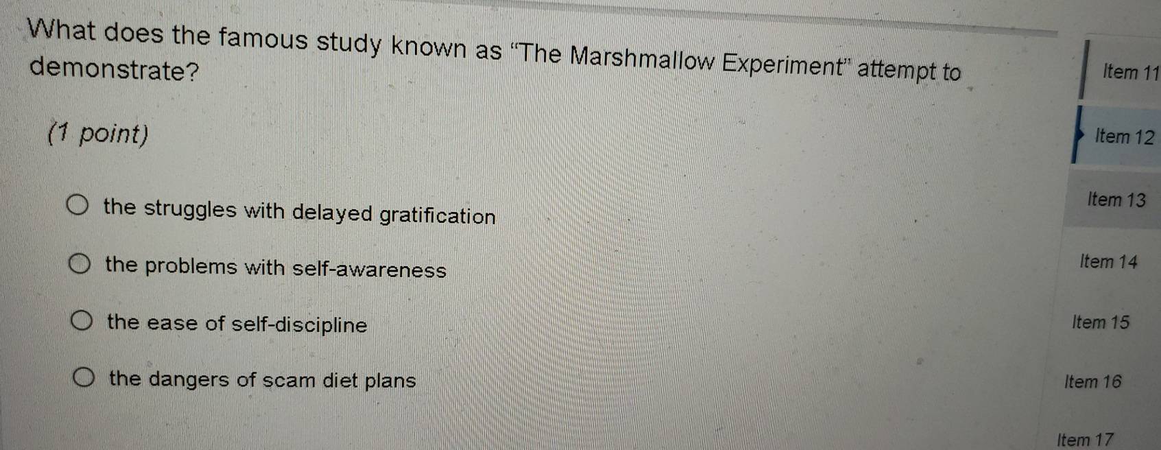 What does the famous study known as 'The Marshmallow Experiment” attempt to Item 11
demonstrate?
(1 point) Item 12
Item 13
the struggles with delayed gratification
the problems with self-awareness
Item 14
the ease of self-discipline Item 15
the dangers of scam diet plans Item 16
Item 17