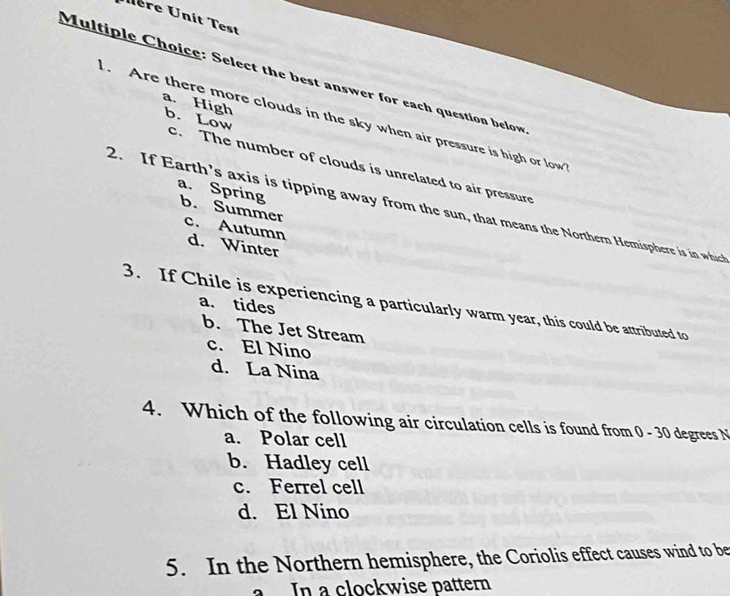 Uère Unit Test
Multiple Choice: Select the best answer for each question below
a. High
. Are there more clouds in the sky when air pressure is high or low b. Low
c. The number of clouds is unrelated to air pressure
a. Spring b. Summer
2. If Earth’s axis is tipping away from the sun, that means the Northern Hemisphere is in which
c. Autumn
d. Winter
a. tides
3. If Chile is experiencing a particularly warm year, this could be attributed to
b. The Jet Stream
c. El Nino
d. La Nina
4. Which of the following air circulation cells is found from 0 - 30 degrees N
a. Polar cell
b. Hadley cell
c. Ferrel cell
d. El Nino
5. In the Northern hemisphere, the Coriolis effect causes wind to be
a In a clockwise pattern