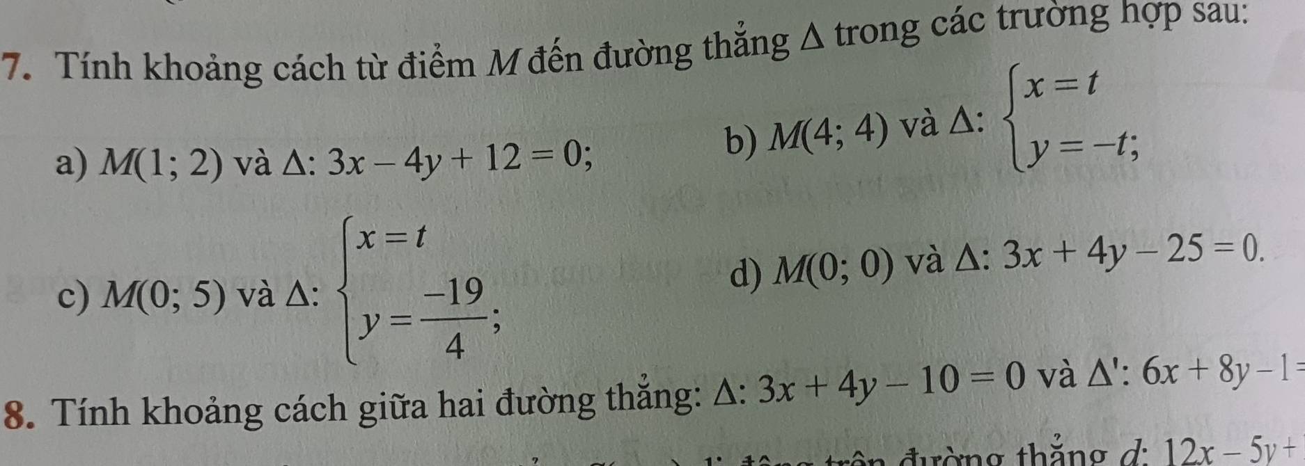 Tính khoảng cách từ điểm M đến đường thẳng Δ trong các trường hợp sau: 
a) M(1;2) và △ :3x-4y+12=0
b) M(4;4) và △ : beginarrayl x=t y=-t;endarray.
d) M(0;0) và Δ: · 3x+4y-25=0. 
c) M(0;5) và △: beginarrayl x=t y= (-19)/4 ;endarray.. 
8. Tính khoảng cách giữa hai đường thắng: Δ: 3x+4y-10=0 và △ ':6x+8y-1=
đường thắng d: 12x-5y+