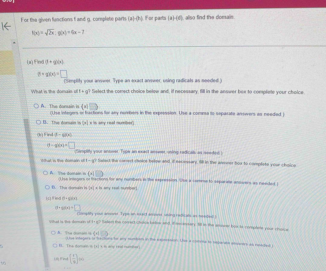 For the given functions f and g, complete parts (a)-(h). For parts (a)-(d) , also find the domain.
f(x)=sqrt(2x); g(x)=6x-7
(a) Find (f+g)(x)
(f+g)(x)=□
(Simplify your answer. Type an exact answer, using radicals as needed.)
What is the domain of f+g ? Select the correct choice below and, if necessary, fill in the answer box to complete your choice.
A. The domain is  x|□ 
(Use integers or fractions for any numbers in the expression. Use a comma to separate answers as needed.)
B. The domain is  x|xis s any real number
(b) Find (f-g)(x).
(f-g)(x)=□
(Simplify your answer. Type an exact answer, using radicals as needed.)
What is the domain of f- g? Select the correct choice below and, if necessary, fill in the answer box to complete your choice.
A. The domain is  x|□ 
(Use integers or fractions for any numbers in the expression. Use a comma to separate answers as needed )
B. The domain is  x|x is any real number.
(c) Find (f· g)(x)
(f· g)(x)= □ /(S  (Simplify your answer. Type an exact answer, using radicals as needed.)
What is the domain of f· g ? Select the correct choice below and, if necessary, fill in the answer box to complete your choice
A. The domain is  x|□ 
(Use integers or fractions for any numbers in the expression. Use a comma to separate answers as needed.)
B. The domain is  x|x
5 is any real number
(d) Find ( f/g )(x)
16