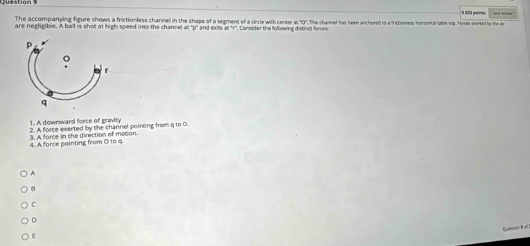 Sove Anteer
0.033 points
The accompanying figure shows a frictionless channel in the shape of a segment of a circle with center at°C ".The channel has been anchored to a frictionless horizontal table top. Forces exerted by the ain
are negligible. A ball is shot at high speed into the channel at '' p ' and exits at ' r". Consider the following distinct forces:
1. A downward force of gravity
2. A force exerted by the channel pointing from q to O.
3. A force in the direction of motion.
4. A force pointing from O to q.
A
B
C
D
Question 9 of
E