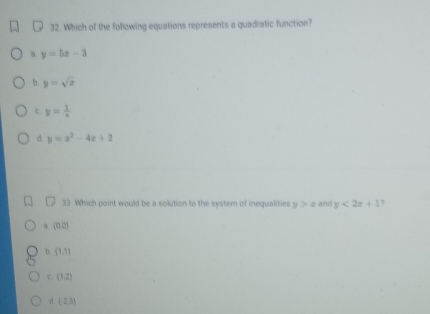 Which of the following equations represents a quadratic function?
a. y=5x-3
b. y=sqrt(x)
C y= 1/x 
d y=x^2-4x+2
33. Which point would be a solution to the system of inequalities y>x and y<2x+1 7
a (0,0)
b (1,1)
c. (1,2)
d (-2,3)