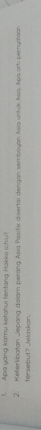 Apa yang kamu ketahui tentang Hakko ichiu? 
2. Keterlibatan Jepang dalam perang Asia Pasifik disertai dengan semboyan Asia untuk Asia. Apa arti pernyataan 
tersebut? Jelaskan.