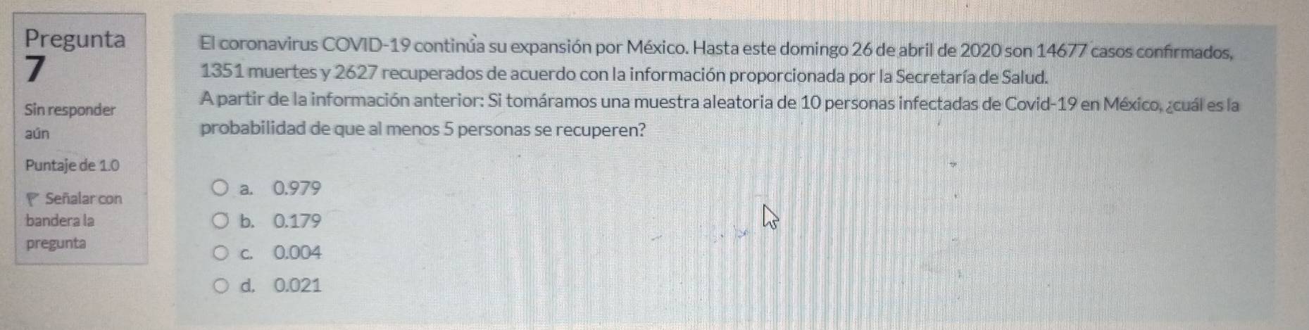 Pregunta El coronavirus COVID-19 continúa su expansión por México. Hasta este domingo 26 de abril de 2020 son 14677 casos confrmados,
7 1351 muertes y 2627 recuperados de acuerdo con la información proporcionada por la Secretaría de Salud.
Sin responder
A partir de la información anterior: Si tomáramos una muestra aleatoria de 10 personas infectadas de Covid- 19 en México, ¿cuál es la
aún probabilidad de que al menos 5 personas se recuperen?
Puntaje de 1.0
Señalar con
a. 0.979
bandera la b. 0.179
pregunta
c. 0.004
d. 0.021