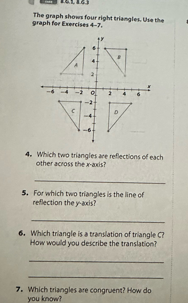 1, 8.6.3 
The graph shows four right triangles. Use the 
graph for Exercises 4-7. 
4. Which two triangles are reflections of each 
other across the x-axis? 
_ 
5. For which two triangles is the line of 
reflection the y-axis? 
_ 
6. Which triangle is a translation of triangle C? 
How would you describe the translation? 
_ 
_ 
7. Which triangles are congruent? How do 
you know?