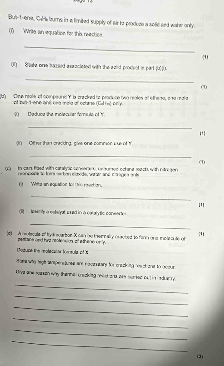 But-1-ene, C.Hs burns in a limited supply of air to produce a solid and water only. 
(i) Write an equation for this reaction. 
_ 
(1) 
(ii) State one hazard associated with the solid product in part (b)(i). 
_ 
(1) 
(b) One mole of compound Y is cracked to produce two moles of ethene, one mole 
of but -1-ene and one mole of octane (C₅H₁) only. 
(i) Deduce the molecular formula of Y. 
_ 
(1) 
(ii) Other than cracking, give one common use of Y. 
_ 
(1) 
(c) In cars fitted with catalytic converters, unburned octane reacts with nitrogen 
monoxide to form carbon dioxide, water and nitrogen only. 
(i) Write an equation for this reaction. 
_ 
(1) 
(ii) Identify a catalyst used in a catalytic converter. 
_ 
(d) A molecule of hydrocarbon X can be thermally cracked to form one molecule of (1) 
pentane and two molecules of ethene only. 
Deduce the molecular formula of X. 
State why high temperatures are necessary for cracking reactions to occur. 
_ 
Give one reason why thermal cracking reactions are carried out in industry. 
_ 
_ 
_ 
_ 
_ 
(3)