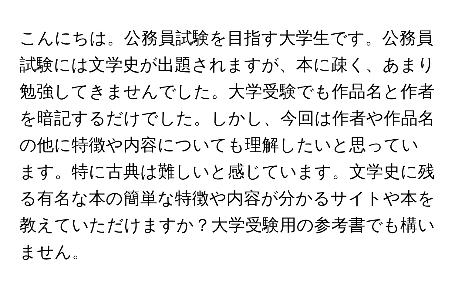 こんにちは。公務員試験を目指す大学生です。公務員試験には文学史が出題されますが、本に疎く、あまり勉強してきませんでした。大学受験でも作品名と作者を暗記するだけでした。しかし、今回は作者や作品名の他に特徴や内容についても理解したいと思っています。特に古典は難しいと感じています。文学史に残る有名な本の簡単な特徴や内容が分かるサイトや本を教えていただけますか？大学受験用の参考書でも構いません。