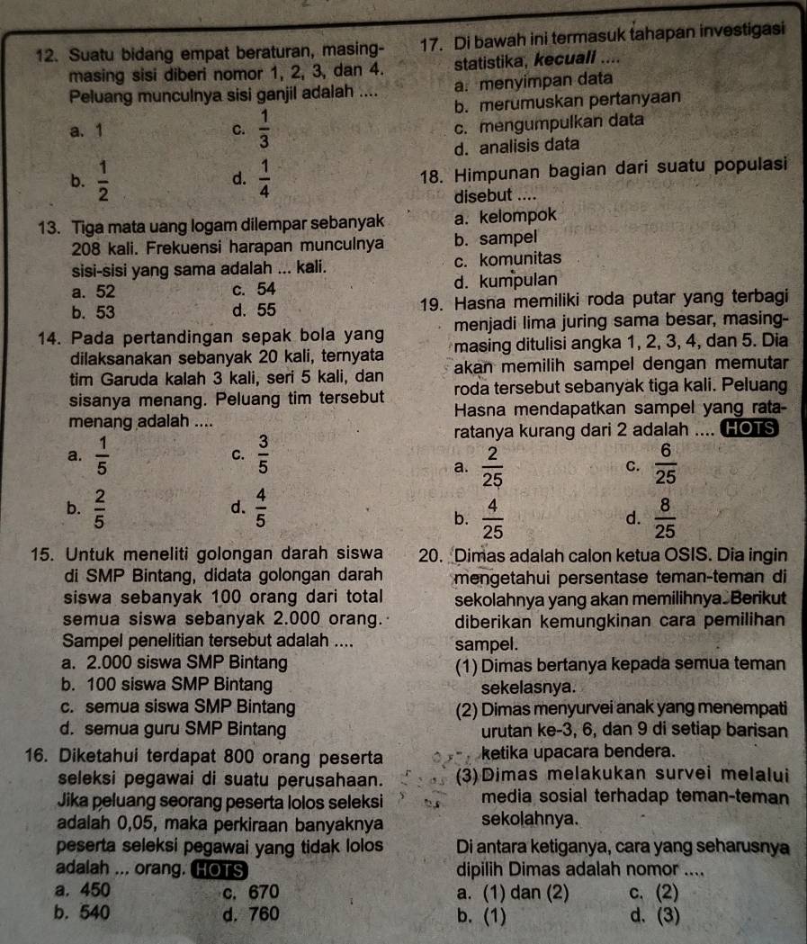 Suatu bidang empat beraturan, masing- 17. Di bawah ini termasuk tahapan investigasi
masing sisi diberi nomor 1, 2, 3, dan 4. statistika, kecuall ....
Peluang munculnya sisi ganjil adalah .... a. menyimpan data
b. merumuskan pertanyaan
a. 1 C.  1/3 
c. mengumpulkan data
d. analisis data
b.  1/2   1/4  18. Himpunan bagian dari suatu populasi
d.
disebut ....
13. Tiga mata uang logam dilempar sebanyak a. kelompok
208 kali. Frekuensi harapan munculnya b. sampel
sisi-sisi yang sama adalah ... kali. c. komunitas
a. 52 c. 54 d. kumpulan
b. 53 d. 55 19. Hasna memiliki roda putar yang terbagi
menjadi lima juring sama besar, masing-
14. Pada pertandingan sepak bola yang masing ditulisi angka 1, 2, 3, 4, dan 5. Dia
dilaksanakan sebanyak 20 kali, ternyata
tim Garuda kalah 3 kali, seri 5 kali, dan akan memilih sampel dengan memutar
sisanya menang. Peluang tim tersebut roda tersebut sebanyak tiga kali. Peluang
menang adalah .... Hasna mendapatkan sampel yang rata-
ratanya kurang dari 2 adalah .... HOTS
a.  1/5   3/5   6/25 
C.
a.  2/25 
C.
b.  2/5   4/5 
d.
b.  4/25   8/25 
d.
15. Untuk meneliti golongan darah siswa 20. Dimas adalah calon ketua OSIS. Dia ingin
di SMP Bintang, didata golongan darah mengetahui persentase teman-teman di
siswa sebanyak 100 orang dari total sekolahnya yang akan memilihnya Berikut
semua siswa sebanyak 2.000 orang. diberikan kemungkinan cara pemilihan
Sampel penelitian tersebut adalah .... sampel.
a. 2.000 siswa SMP Bintang (1) Dimas bertanya kepada semua teman
b. 100 siswa SMP Bintang sekelasnya.
c. semua siswa SMP Bintang (2) Dimas menyurvei anak yang menempati
d. semua guru SMP Bintang urutan ke-3, 6, dan 9 di setiap barisan
16. Diketahui terdapat 800 orang peserta ketika upacara bendera.
seleksi pegawai di suatu perusahaan. (3)Dimas melakukan survei melalui
Jika peluang seorang peserta lolos seleksi media sosial terhadap teman-teman
adalah 0,05, maka perkiraan banyaknya sekolahnya.
peserta seleksi pegawai yang tidak lolos Di antara ketiganya, cara yang seharusnya
adalah ... orang. HOTS dipilih Dimas adalah nomor ....
a. 450 c. 670 a. (1) dan (2) c. (2)
b. 540 d. 760 b. (1) d. (3)