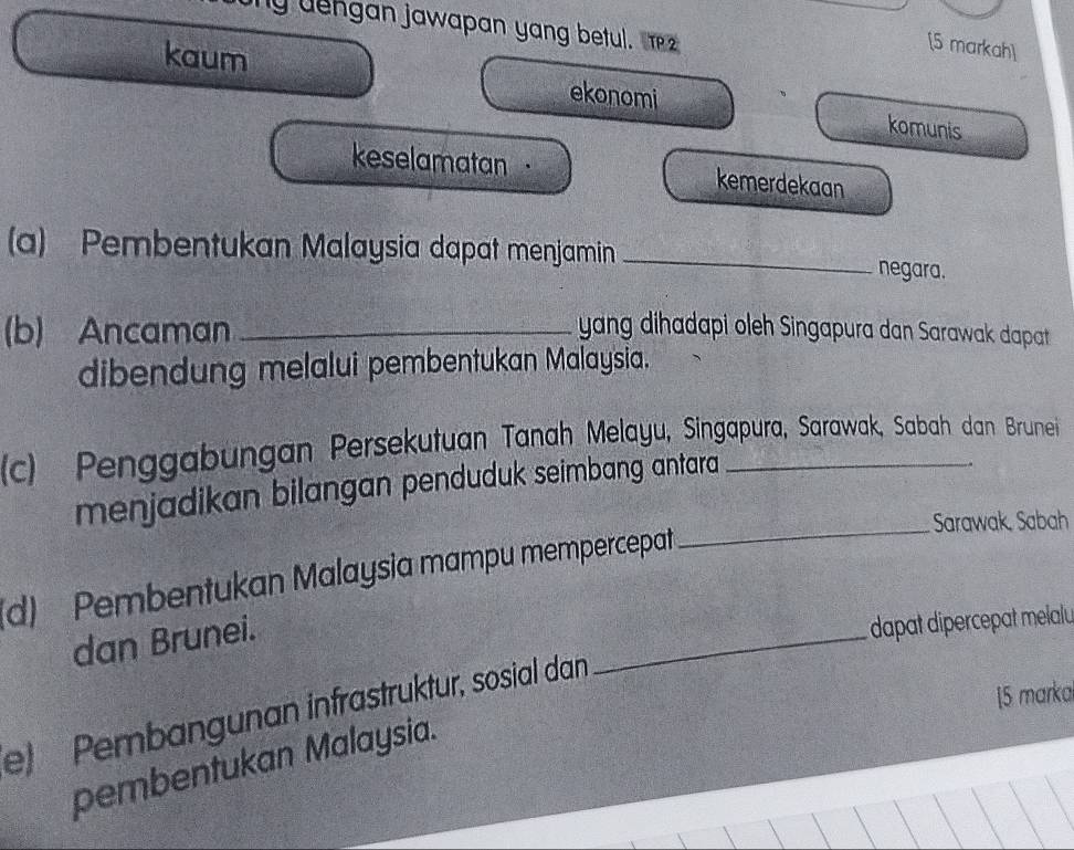 ly dengan jawapan yang betul. 
[5 markah] 
kaum ekonomi komunis 
keselamatan · kemerdekaan 
(a) Pembentukan Malaysia dapat menjamin _negara. 
(b) Ancaman _yang dihadapi oleh Singapura dan Sarawak dapat 
dibendung melalui pembentukan Malaysia. 
(c) Penggabungan Persekutuan Tanah Melayu, Singapura, Sarawak, Sabah dan Brunei 
menjadikan bilangan penduduk seimbang antara 
. 
_Sarawak, Sabah 
_ 
d) Pembentukan Malaysia mampu mempercepat 
dan Brunei. 
dapat dipercepat melalu 
15 marka 
e Pembangunan infrästrüktur, sosial dan 
pembentukan Malaysia.