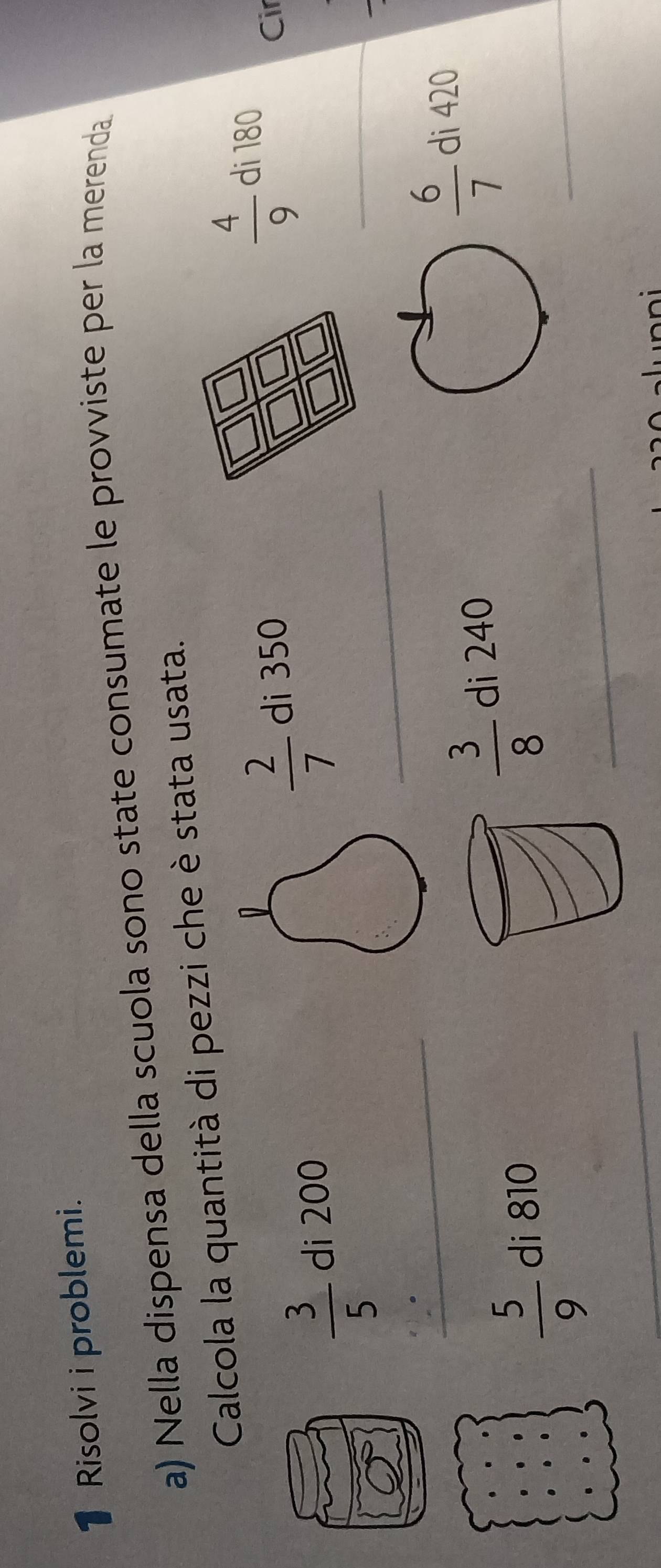 Risolvi i problemi. 
a) Nella dispensa della scuola sono state consumate le provviste per la merenda 
Calcola la quantità di pezzi che è stata usata.
 4/9 
D di 180
_ 
_
 3/5  di 200
 2/7  di 350Cir
_ 
_
 6/7  di 420
_ 
_
 5/9  di 810
 3/8  di 240
_