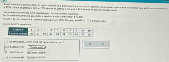 Justin's Bakery is giving a treat to each customer at a grand opening event. Each customer spins a wheel to determine which treat they get. Every customer has 
a 49% chance of getting a tart, a 17% chance of getting a pie, and a 34% chance of getting a snickerdoodle. 
Justin wants to simulate what could happen for the first ten customers. 
So for each customer; he generates a random whole number from 1 to 100. 
He lets 1 to 49 represent a customer getting a tart, 50 to 66 a pie, and 67 to 100 a snickerdoodle. 
Here is Justin's simulation. 
In the simulation, which treat did each customer get? × 5
(a) Custorer 2: (Choose one) = 
(b) Customer 4: (Choose one) 
(c) Customer 10: (Choose one)