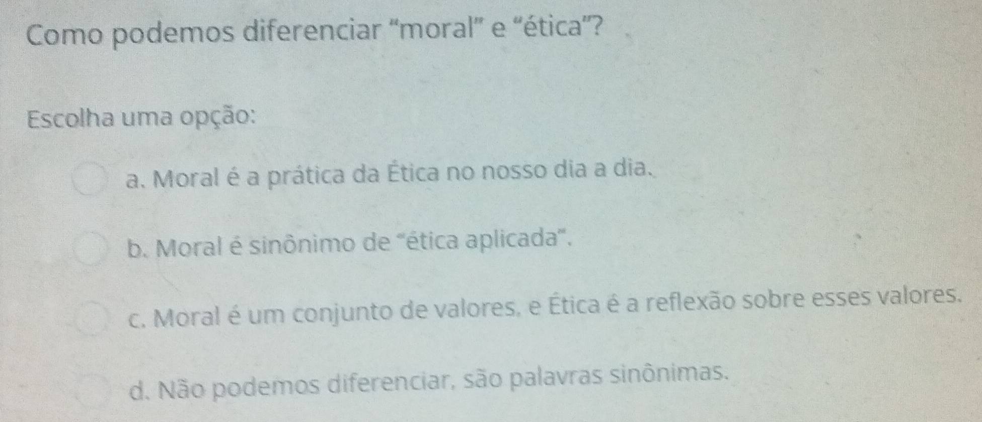 Como podemos diferenciar “moral” e “ética”?
Escolha uma opção:
a. Moral é a prática da Ética no nosso dia a dia.
b. Moral é sinônimo de 'ética aplicada'.
c. Moral é um conjunto de valores, e Ética é a reflexão sobre esses valores.
d. Não podemos diferenciar, são palavras sinônimas.