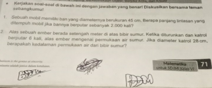 an Global, Berpikir Krits, dan Kreatf 
Kerjakan soal-soal di bawah ini dengan jawaban yang benar! Diskusikan bersama teman 
sebangkumu! 
1. Sebuah mobil memiliki ban yang diameternya berukuran 45 cm. Berapa panjang lintasan yang 
ditempuh mobil jika bannya berputar sebanyak 2.000 kali? 
2. Alas sebuah ember berada setengah meter di atas bibir sumur. Ketika diturunkan dan katrol 
berputar 6 kali, alas ember mengenai permukaan air sumur. Jika diameter katrol 28cm, 
berapakah kedalaman permukaan air dari bibir sumur? 
husiasm is the genius at sincerity. Matematika 71
aiasme adalah jenius dalam ketulusan. untuk SD/MI Kelas Vi