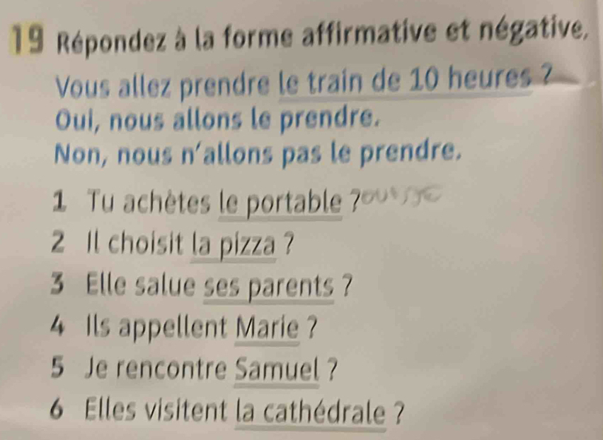 Répondez à la forme affirmative et négative, 
Vous allez prendre le train de 10 heures ? 
Oui, nous allons le prendre. 
Non, nous n'allons pas le prendre. 
1 Tu achètes le portable ?' 
2 Il choisit la pizza ? 
3 Elle salue ses parents ? 
4 Ils appellent Marie ? 
5 Je rencontre Samuel ? 
6 Elles visitent la cathédrale ?