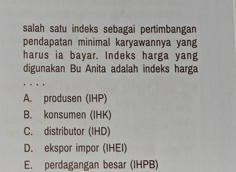 salah satu indeks sebagai pertimbangan
pendapatan minimal karyawannya yang
harus ia bayar. Indeks harga yang
digunakan Bu Anita adalah indeks harga
、 . .
A. produsen (IHP)
B. konsumen (IHK)
C. distributor (IHD)
D. ekspor impor (IHEI)
E. perdagangan besar (IHPB)