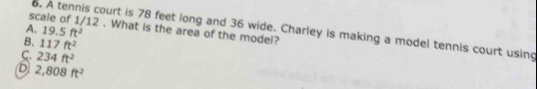 scale of 1/12 . What is the area of the model?
A. 19.5ft^2
6, A tennis court is 78 feet long and 36 wide. Charley is making a model tennis court using
B. 117ft^2
C. 234ft^2
D 2,808ft^2