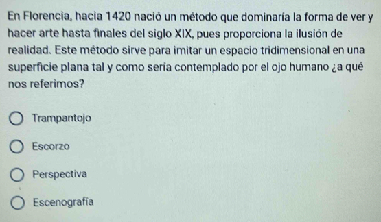 En Florencia, hacia 1420 nació un método que dominaría la forma de ver y
hacer arte hasta finales del siglo XIX, pues proporciona la ilusión de
realidad. Este método sirve para imitar un espacio tridimensional en una
superficie plana tal y como sería contemplado por el ojo humano ¿a qué
nos referimos?
Trampantojo
Escorzo
Perspectiva
Escenografía