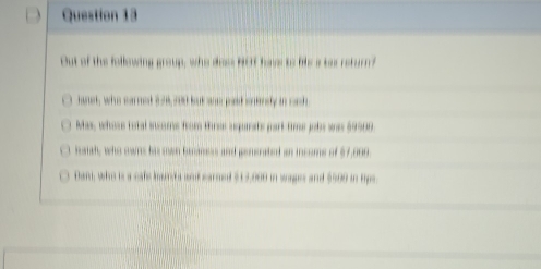 Out of the following group, who doss HOT have to lis a tax return?
hanet, who carmet in6,rod but ane pad ontnly in ooh
Mas, whoss total stcoms from thrss aquiats part-time jobs was $9900
haich, who owns hi mwn baconess and generated an incoms of $7,009
Dan, who is a cafe bant a and earmed $13,000 in wages and $500 in tips