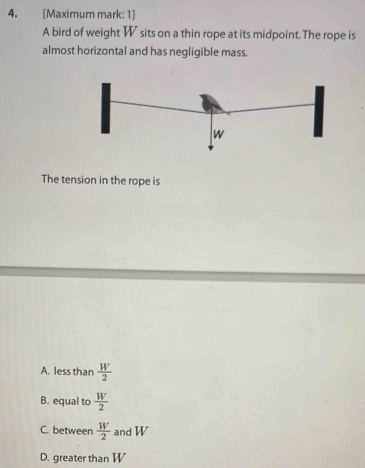 [Maximum mark: 1]
A bird of weight W sits on a thin rope at its midpoint. The rope is
almost horizontal and has negligible mass.
The tension in the rope is
A. less than  W/2 
B. equal to  W/2 
C. between  W/2  and W
D. greater than W