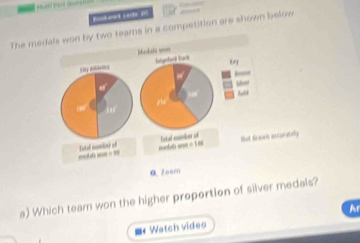 nookwark code 26 
The medals won by two teams in a competition are shown below 
Medaki von 
Ety Bsidetce Enignfuel Dack 
key 
A 
) 08 a
13
07
medals won = 90 futal numie of mcdah sun = 146 Tytel namber of Hut dram iccurately 
0 Zeem 
a) Which team won the higher propertion of silver medals? 
Ar 
Watch video