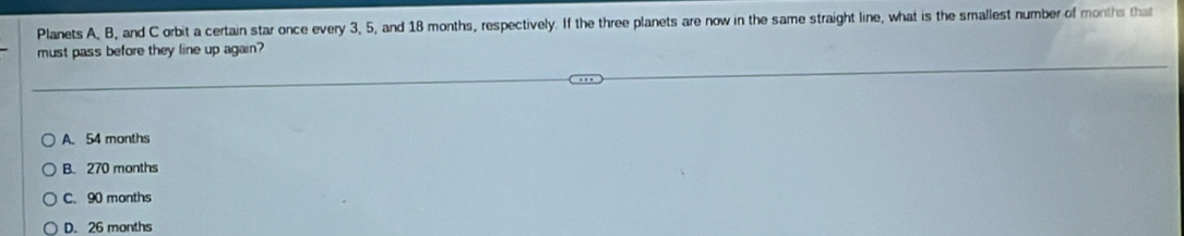 Planets A, B, and C orbit a certain star once every 3, 5, and 18 months, respectively. If the three planets are now in the same straight line, what is the smallest number of months that
must pass before they line up again?
A. 54 months
B. 270 months
C. 90 months
D. 26 months