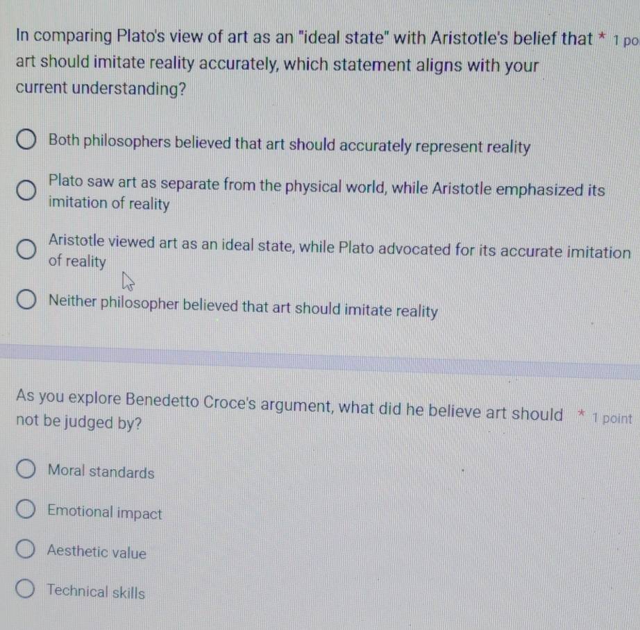 In comparing Plato's view of art as an "ideal state" with Aristotle's belief that * 1 po
art should imitate reality accurately, which statement aligns with your
current understanding?
Both philosophers believed that art should accurately represent reality
Plato saw art as separate from the physical world, while Aristotle emphasized its
imitation of reality
Aristotle viewed art as an ideal state, while Plato advocated for its accurate imitation
of reality
Neither philosopher believed that art should imitate reality
As you explore Benedetto Croce's argument, what did he believe art should * 1 point
not be judged by?
Moral standards
Emotional impact
Aesthetic value
Technical skills