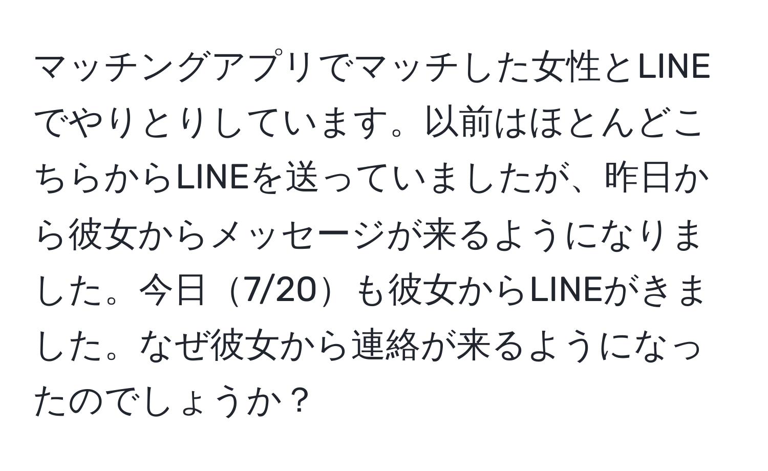 マッチングアプリでマッチした女性とLINEでやりとりしています。以前はほとんどこちらからLINEを送っていましたが、昨日から彼女からメッセージが来るようになりました。今日7/20も彼女からLINEがきました。なぜ彼女から連絡が来るようになったのでしょうか？