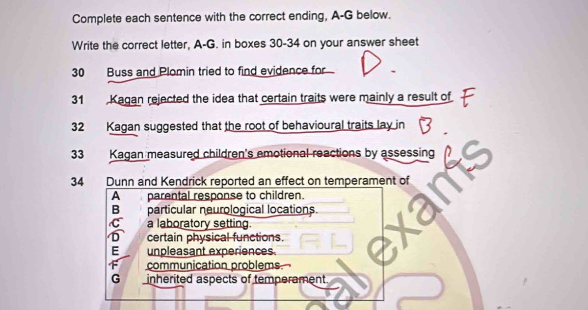 Complete each sentence with the correct ending, A-G below.
Write the correct letter, A-G. in boxes 30-34 on your answer sheet
30 Buss and Plomin tried to find evidence for
31 Kagan rejected the idea that certain traits were mainly a result of
32 Kagan suggested that the root of behavioural traits lay in
33 Kagan measured children's emotional reactions by assessing
34 Dunn and Kendrick reported an effect on temperament of
A parental response to children.
B particular neurological locations.
C a laboratory setting.
certain physical functions.
E unpleasant experiences.
communication problems
G inherited aspects of temperament.