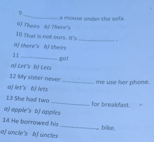 a mouse under the sofa.
a) Theirs b) There’s
10 That is not ours. It's_
.
a) there’s b) theirs
11_
go!
a) Let’s b) Lets
12 My sister never
_me use her phone.
a) let's b) lets
13 She had two _for breakfast.
a) apple’s b) apples
14 He borrowed his _bike.
a) uncle’s b) uncles