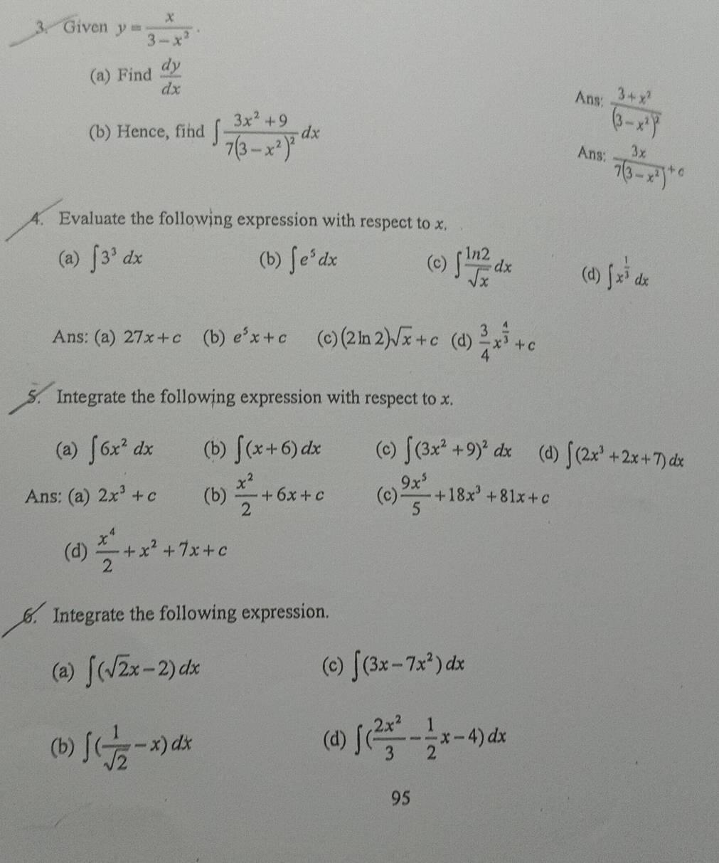 Given y= x/3-x^2 .
(a) Find  dy/dx 
Ans: frac 3+x^2(3-x^2)^2
(b) Hence, find ∈t frac 3x^2+97(3-x^2)^2dx
Ans:  3x/7(3-x^2) +c
4. Evaluate the following expression with respect to x.
(a) ∈t 3^3dx (b) ∈t e^5dx (c) ∈t  ln 2/sqrt(x) dx (d) ∈t x^(frac 1)3dx
Ans: (a) 27x+c (b) e^5x+c (c) (2ln 2)sqrt(x)+c (d)  3/4 x^(frac 4)3+c
5. Integrate the following expression with respect to x.
(a) ∈t 6x^2dx (b) ∈t (x+6)dx (c) ∈t (3x^2+9)^2dx (d) ∈t (2x^3+2x+7)dx
Ans: (a) 2x^3+c (b)  x^2/2 +6x+c (c)  9x^5/5 +18x^3+81x+c
(d)  x^4/2 +x^2+7x+c. Integrate the following expression.
(a) ∈t (sqrt(2)x-2)dx (c) ∈t (3x-7x^2)dx
(b) ∈t ( 1/sqrt(2) -x)dx (d) ∈t ( 2x^2/3 - 1/2 x-4)dx
95