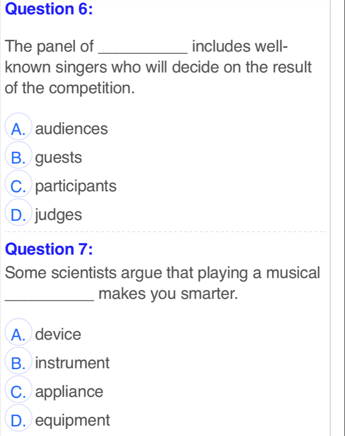 The panel of_ includes well-
known singers who will decide on the result
of the competition.
A. audiences
B. guests
C. participants
D. judges
Question 7:
Some scientists argue that playing a musical
_makes you smarter.
A. device
B. instrument
C. appliance
D. equipment