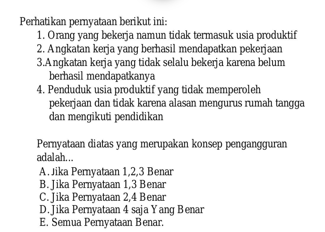 Perhatikan pernyataan berikut ini:
1. Orang yang bekerja namun tidak termasuk usia produktif
2. Angkatan kerja yang berhasil mendapatkan pekerjaan
3.Angkatan kerja yang tidak selalu bekerja karena belum
berhasil mendapatkanya
4. Penduduk usia produktif yang tidak memperoleh
pekerjaan dan tidak karena alasan mengurus rumah tangga
dan mengikuti pendidikan
Pernyataan diatas yang merupakan konsep pengangguran
adalah...
A. Jika Pernyataan 1, 2, 3 Benar
B. Jika Pernyataan 1, 3 Benar
C. Jika Pernyataan 2, 4 Benar
D. Jika Pernyataan 4 saja Yang Benar
E. Semua Pernyataan Benar.