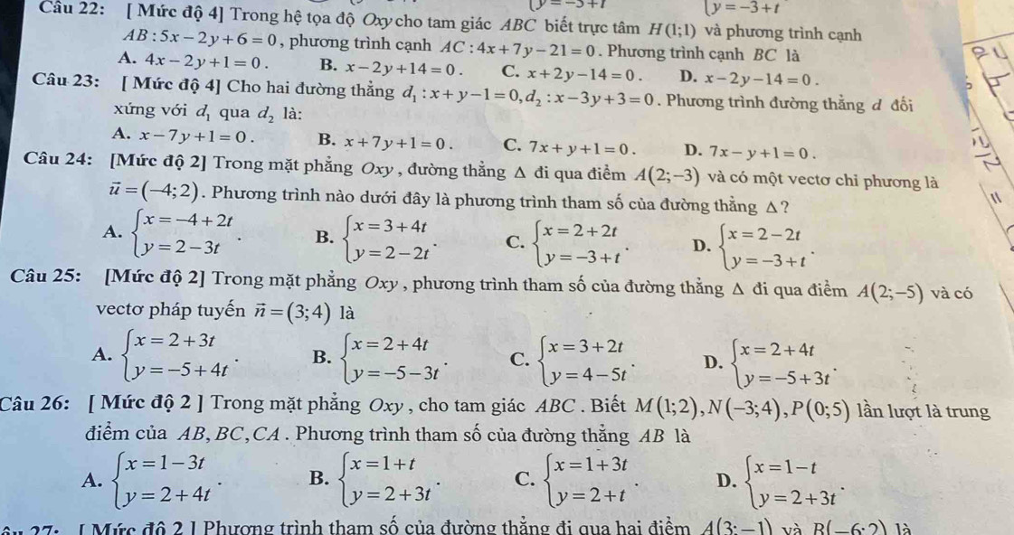 (y=-5+t
y=-3+t
Câu 22: [ Mức độ 4] Trong hệ tọa độ Oxy cho tam giác ABC biết trực tâm H(1;1) và phương trình cạnh
AB:5x-2y+6=0 , phương trình cạnh AC:4x+7y-21=0. Phương trình cạnh BC là
A. 4x-2y+1=0 B. x-2y+14=0. C. x+2y-14=0. D. x-2y-14=0.
Câu 23: [ Mức độ 4] Cho hai đường thẳng d_1:x+y-1=0,d_2:x-3y+3=0. Phương trình đường thẳng đ đối
xứng với d_1 qua d_2 là:
A. x-7y+1=0. B. x+7y+1=0. C. 7x+y+1=0. D. 7x-y+1=0.
Câu 24: [Mức độ 2] Trong mặt phẳng Oxy , đường thẳng △ di qua điểm A(2;-3) và có một vectơ chỉ phương là
vector u=(-4;2). Phương trình nào dưới đây là phương trình tham số của đường thằng Δ?
A. beginarrayl x=-4+2t y=2-3tendarray. . B. beginarrayl x=3+4t y=2-2tendarray. . C. beginarrayl x=2+2t y=-3+tendarray. . D. beginarrayl x=2-2t y=-3+tendarray. .
Câu 25: [Mức độ 2] Trong mặt phẳng Oxy , phương trình tham số của đường thằng △ di qua điểm A(2;-5) và có
vectơ pháp tuyến vector n=(3;4) là
A. beginarrayl x=2+3t y=-5+4tendarray. B. beginarrayl x=2+4t y=-5-3tendarray. . C. beginarrayl x=3+2t y=4-5tendarray. D. beginarrayl x=2+4t y=-5+3tendarray. .
Câu 26: [ Mức độ 2 ] Trong mặt phẳng Oxy , cho tam giác ABC . Biết M(1;2),N(-3;4),P(0;5) lần lượt là trung
điểm của AB, BC,CA . Phương trình tham số của đường thắng AB là
A. beginarrayl x=1-3t y=2+4tendarray. . B. beginarrayl x=1+t y=2+3tendarray. . C. beginarrayl x=1+3t y=2+tendarray. . D. beginarrayl x=1-t y=2+3tendarray. .
âu 27: 1Mức đô 2 1 Phương trình tham số của đường thẳng đi qua hai điểm A(3:-1) và R(-6:2) là