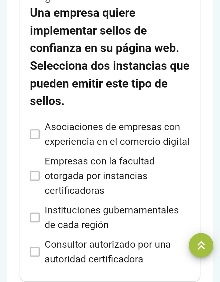 Una empresa quiere
implementar sellos de
confianza en su página web.
Selecciona dos instancias que
pueden emitir este tipo de
sellos.
Asociaciones de empresas con
experiencia en el comercio digital
Empresas con la facultad
otorgada por instancias
certificadoras
Instituciones gubernamentales
de cada región
Consultor autorizado por una
autoridad certificadora