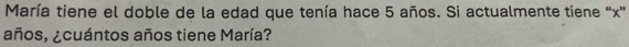 María tiene el doble de la edad que tenía hace 5 años. Si actualmente tiene “ x ” 
años, ¿cuántos años tiene María?