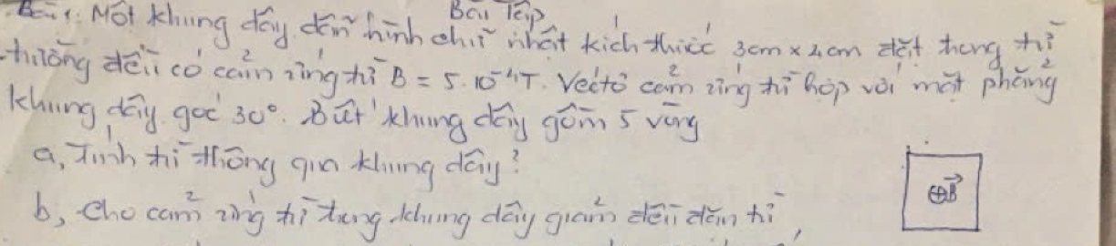 Bcu lEip
Bi. Not Khing day din hinh chit what kich thire 3cmxz. cm deit heng zi
hiōng dēi cǒ cainzìng hì B=5· 10^(-4)T Vecto can zìng hì hop vèi màt phèng
khning day goo 30° But' khung dég góin s vary
a, finh hithōng qin khing day? overleftrightarrow QB 
b, che cam ing hitāng chning dōg giān dēidān hì