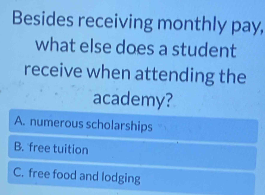 Besides receiving monthly pay,
what else does a student
receive when attending the
academy?
A. numerous scholarships
B. free tuition
C. free food and lodging