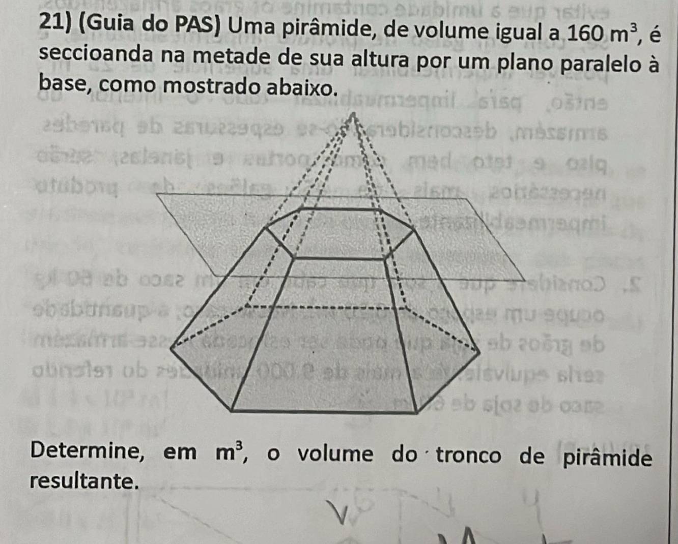 (Guia do PAS) Uma pirâmide, de volume igual a 160m^3 , é 
seccioanda na metade de sua altura por um plano paralelo à 
base, como mostrado abaixo. 
Determine, em m^3 , o volume do tronco de pirâmide 
resultante.