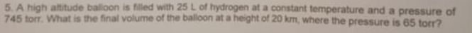 A high altitude balloon is filled with 25 L of hydrogen at a constant temperature and a pressure of
745 torr. What is the final volume of the balloon at a height of 20 km, where the pressure is 65 torr?