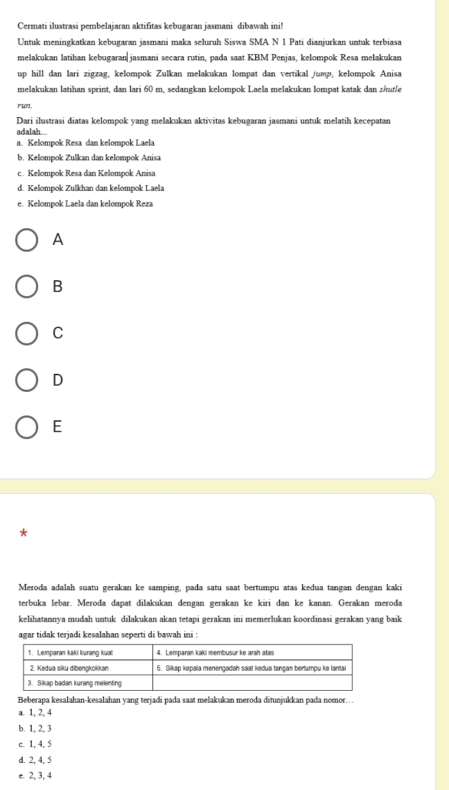 Cermati ilustrasi pembelajaran aktifitas kebugaran jasmani dibawah ini!
Untuk meningkatkan kebugaran jasmani maka seluruh Siswa SMA N 1 Pati dianjurkan untuk terbiasa
melakukan latihan kebugaran jasmani secara rutin, pada saat KBM Penjas, kelompok Resa melakukan
up hill dan lari zigzag, kelompok Zulkan melakukan lompat dan vertikal jump, kelompok Anisa
melakukan latihan sprint, dan lari 60 m, sedangkan kelompok Laela melakukan lompat katak dan shutle
run.
Dari ilustrasi diatas kelompok yang melakukan aktivitas kebugaran jasmani untuk melatih kecepatan
adalah...
a. Kelompok Resa dan kelompok Laela
b. Kelompok Zulkan dan kelompok Anisa
c. Kelompok Resa dan Kelompok Anisa
d. Kelompok Zulkhan dan kelompok Laela
e. Kelompok Laela dan kelompok Reza
A
B
C
D
E
*
Meroda adalah suatu gerakan ke samping, pada satu saat bertumpu atas kedua tangan dengan kaki
terbuka lebar. Meroda dapat dilakukan dengan gerakan ke kiri dan ke kanan. Gerakan meroda
kelihatannya mudah untuk dilakukan akan tetapi gerakan ini memerlukan koordinasi gerakan yang baik
agar tidak terjadi kesalahan seperti di bawah ini :
Beberapa kesalahan-kesalahan vang terjadi pada saat melakukan meroda ditunjukkan pada nomor…
a. 1, 2, 4
b. 1, 2, 3
c. 1, 4, 5
d. 2, 4, 5
e. 2, 3, 4