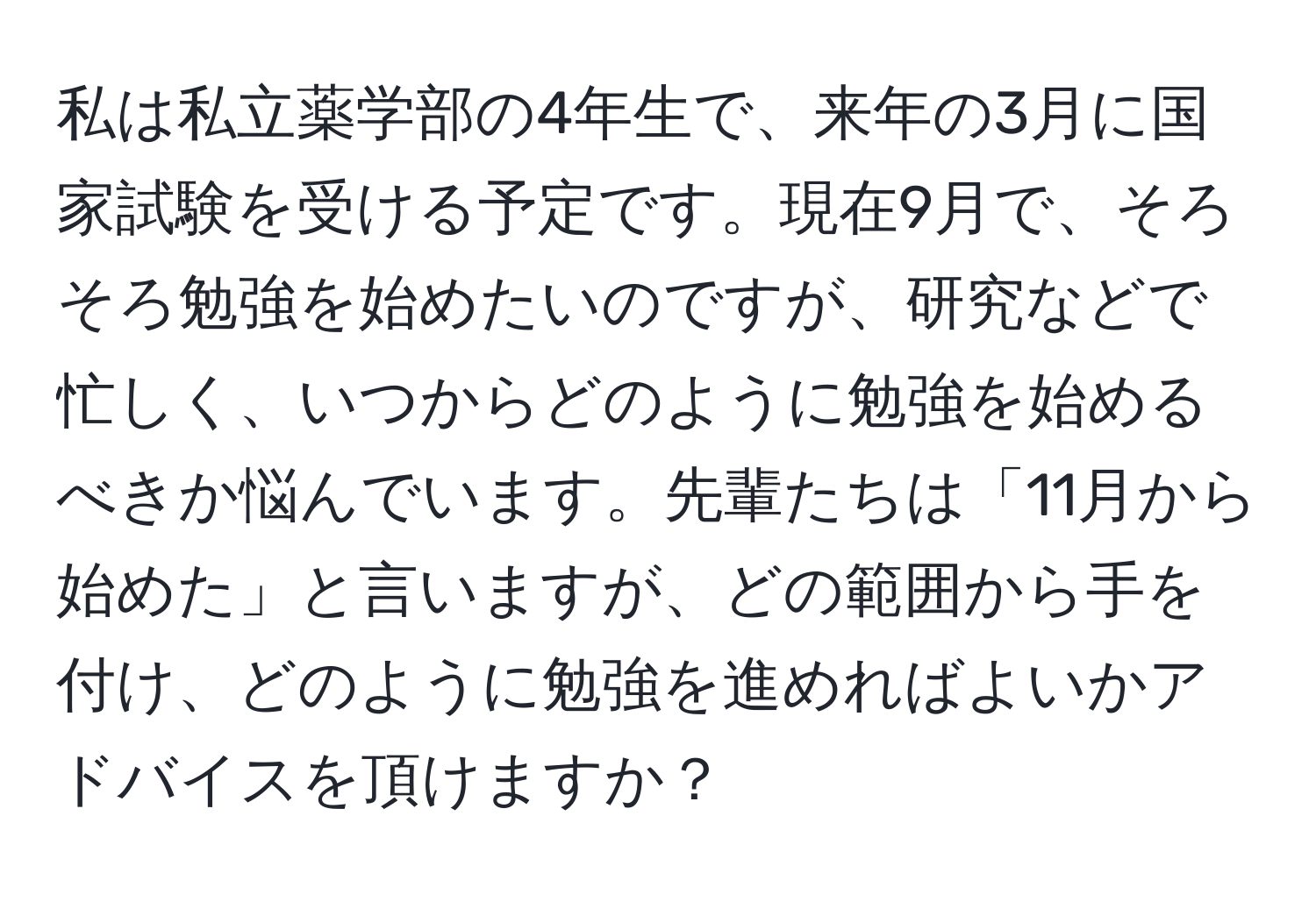 私は私立薬学部の4年生で、来年の3月に国家試験を受ける予定です。現在9月で、そろそろ勉強を始めたいのですが、研究などで忙しく、いつからどのように勉強を始めるべきか悩んでいます。先輩たちは「11月から始めた」と言いますが、どの範囲から手を付け、どのように勉強を進めればよいかアドバイスを頂けますか？