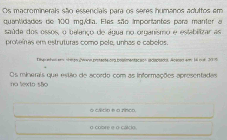 Os macrominerais são essenciais para os seres humanos adultos em
quantidades de 100 mg /dia. Eles são importantes para manter a
saúde dos ossos, o balanço de água no organismo e estabilizar as
proteínas em estruturas como pele, unhas e cabelos.
Disponível em: (adaptado). Acesso em: 14 out. 2019.
Os minerais que estão de acordo com as informações apresentadas
no texto são
o cálcio e o zinco.
o cobre e o cálcio.