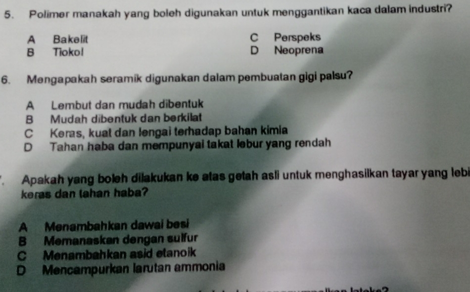 Polimer manakah yang boleh digunakan untuk menggantikan kaca dalam industri?
A Bakelit C Perspeks
B Tiokol D Neoprena
6. Mengapakah seramik digunakan dalam pembuatan gigi palsu?
A Lembut dan mudah dibentuk
B Mudah dibentuk dan berkilat
C Keras, kuat dan lengai terhadap bahan kimia
D Tahan haba dan mempunyai takat lebur yang rendah
Apakah yang boleh dilakukan ke atas getah asli untuk menghasilkan tayar yang lebi
keras dan lahan haba?
A Menambahkan dawai besi
B Memanaskan dengan sulfur
C Menambahkan asid etanoik
D Mencampurkan larutan ammonia