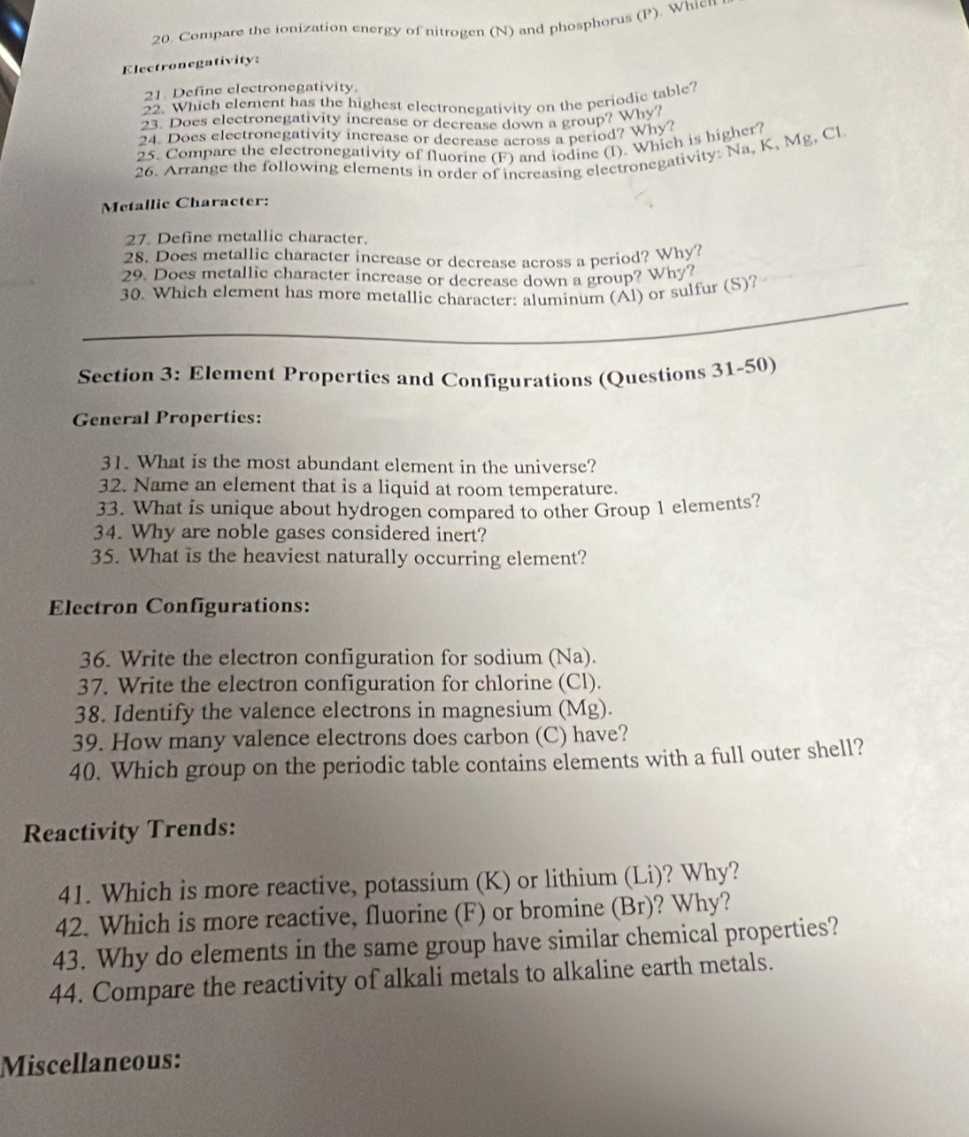 Compare the ionization energy of nitrogen (N) and phosphorus (P). Whicu 
Electronegativity: 
21. Define electronegativity. 
22. Which element has the highest electronegativity on the periodic table? 
23. Does electronegativity increase or decrease down a group? Why? 
24. Does electronegativity increase or decrease across a period? Why? 
25. Compare the electronegativity of fluorine (F) and iodine (I). Which is higher? 
26. Arrange the following elements in order of increasing electronegativity: Na. K, Mg, Cl 
Metallic Character: 
27. Define metallic character. 
28. Does metallic character increase or decrease across a period? Why? 
29. Does metallic character increase or decrease down a group? Why? 
_ 
30. Which element has more metallic character: aluminum (Al) or sulfur (S)? 
_ 
Section 3: Element Propertics and Configurations (Questions 31-50) 
General Properties: 
31. What is the most abundant element in the universe? 
32. Name an element that is a liquid at room temperature. 
33. What is unique about hydrogen compared to other Group 1 elements? 
34. Why are noble gases considered inert? 
35. What is the heaviest naturally occurring element? 
Electron Configurations: 
36. Write the electron configuration for sodium (Na). 
37. Write the electron configuration for chlorine (Cl). 
38. Identify the valence electrons in magnesium (Mg). 
39. How many valence electrons does carbon (C) have? 
40. Which group on the periodic table contains elements with a full outer shell? 
Reactivity Trends: 
41. Which is more reactive, potassium (K) or lithium (Li)? Why? 
42. Which is more reactive, fluorine (F) or bromine (Br)? Why? 
43. Why do elements in the same group have similar chemical properties? 
44. Compare the reactivity of alkali metals to alkaline earth metals. 
Miscellaneous: