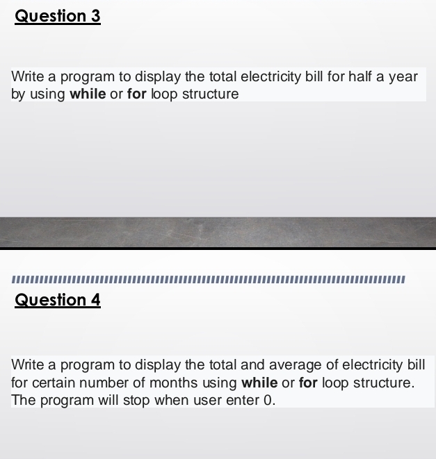 Write a program to display the total electricity bill for half a year
by using while or for loop structure 
Question 4 
Write a program to display the total and average of electricity bill 
for certain number of months using while or for loop structure. 
The program will stop when user enter 0.