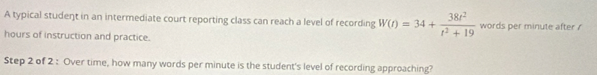 A typical student in an intermediate court reporting class can reach a level of recording W(t)=34+ 38t^2/t^2+19  words per minute after !
hours of instruction and practice. 
Step 2 of 2 : Over time, how many words per minute is the student's level of recording approaching?