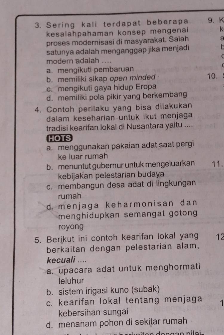 Sering kali terdapat beberapa 9. K
kesalahpahaman konsep mengenai k
proses modernisasi di masyarakat. Salah a
satunya adalah menganggap jika menjadi
b
C
modern adalah …._
a.mengikuti pembaruan
b. memiliki sikap open minded 10.
c. mengikuti gaya hidup Eropa
d. memiliki pola pikir yang berkembang
4. Contoh perilaku yang bisa dilakukan
dalam keseharian untuk ikut menjaga
tradisi kearifan lokal di Nusantara yaitu ....
HOTS
a. menggunakan pakaian adat saat pergi
ke luar rumah
b.menuntut gubernur untuk mengeluarkan 11.
kebijakan pelestarian budaya
c. membangun desa adat di lingkungan
rumah
d. menjaga keharmonisan dan
menghidupkan semangat gotong
royong
5. Berikut ini contoh kearifan lokal yang 12
berkaitan dengan pelestarian alam,
kecuali ....
a. upacara adat untuk menghormati
leluhur
b. sistem irigasi kuno (subak)
c. kearifan lokal tentang menjaga 1
kebersihan sungai
d. menanam pohon di sekitar rumah